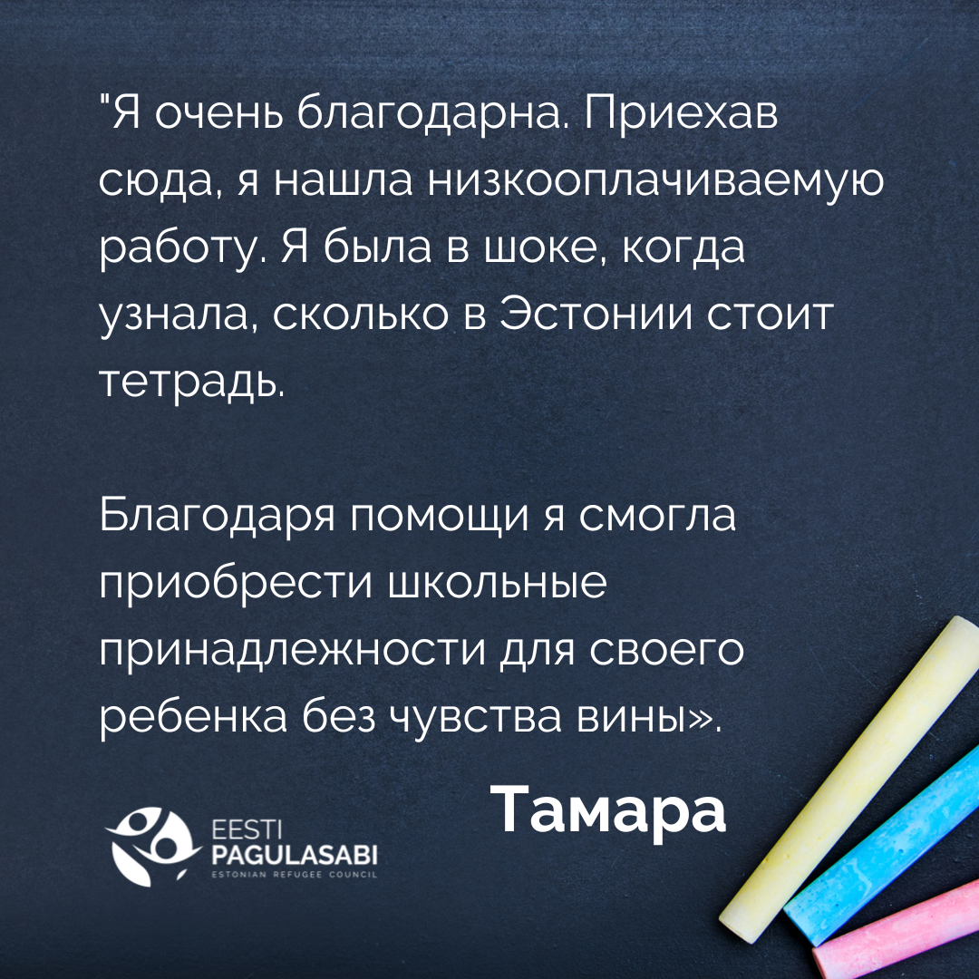 "Я очень благодарна. Приехав сюда, я нашла низкооплачиваемую работу. Я была в шоке, когда узнала, сколько в Эстонии стоит тетрадь. Благодаря помощи я смогла приобрести школьные принадлежности для своего ребенка без чувства вины». – Тамара