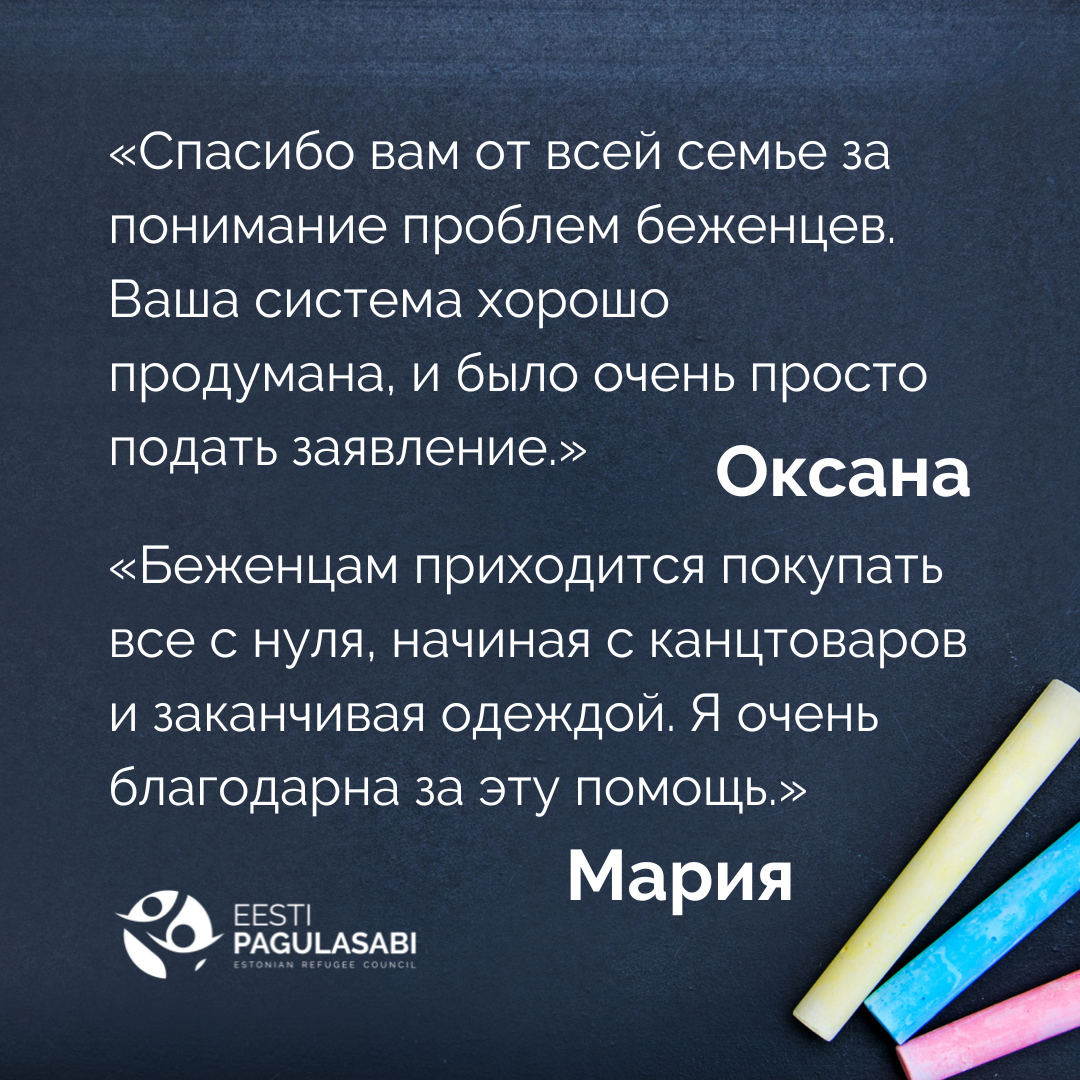 «Спасибо вам от всей семье за понимание проблем беженцев. Ваша система хорошо продумана, и было очень просто подать заявление». - Оксана  «Беженцам приходится покупать все с нуля, начиная с канцтоваров и заканчивая одеждой. Я очень благодарна за эту помощь». - Мария